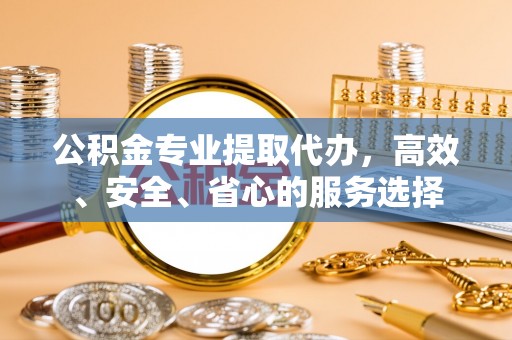 七台河公积金专业提取代办，高效、安全、省心的服务选择