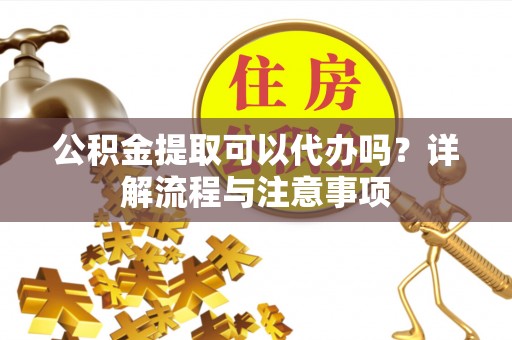 七台河公积金提取可以代办吗？详解流程与注意事项